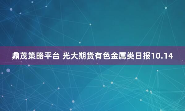 鼎茂策略平臺 光大期貨有色金屬類日報10.14