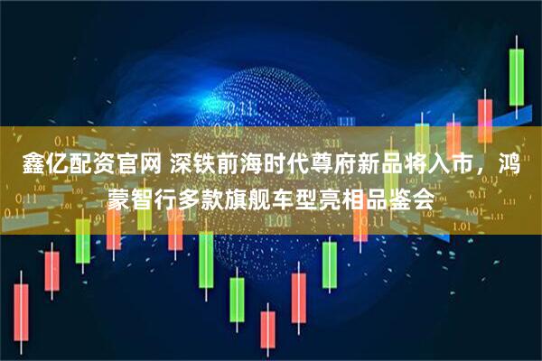鑫億配資官網(wǎng) 深鐵前海時(shí)代尊府新品將入市，鴻蒙智行多款旗艦車(chē)型亮相品鑒會(huì)