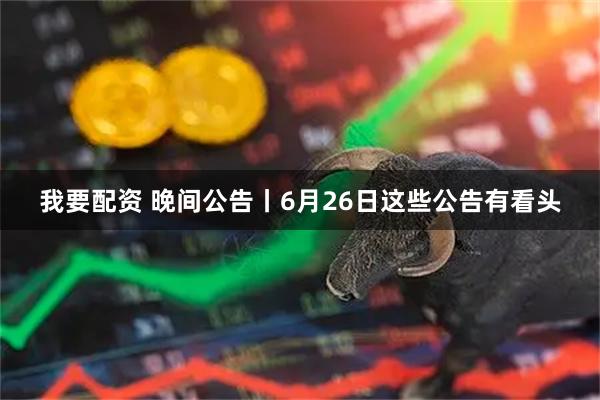 我要配資 晚間公告丨6月26日這些公告有看頭