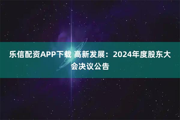 樂信配資APP下載 高新發(fā)展：2024年度股東大會(huì)決議公告