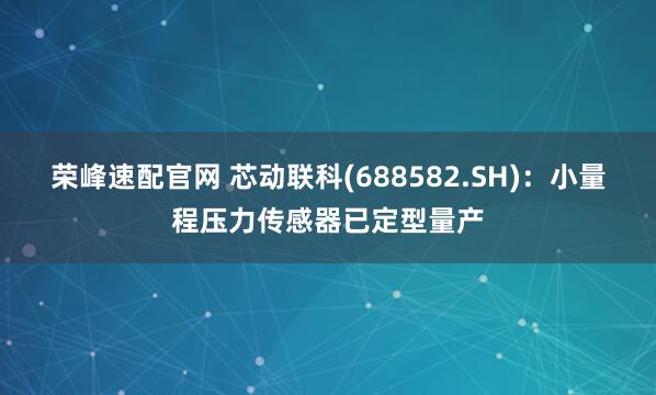 榮峰速配官網(wǎng) 芯動聯(lián)科(688582.SH)：小量程壓力傳感器已定型量產(chǎn)