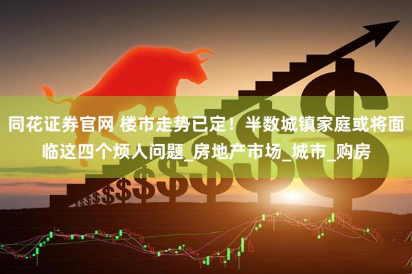 同花證券官網(wǎng) 樓市走勢(shì)已定！半數(shù)城鎮(zhèn)家庭或?qū)⒚媾R這四個(gè)煩人問(wèn)題_房地產(chǎn)市場(chǎng)_城市_購(gòu)房