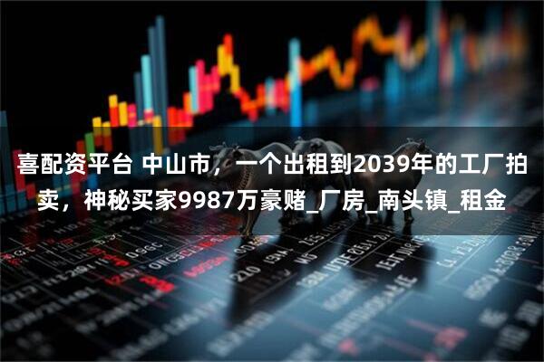 喜配資平臺 中山市，一個出租到2039年的工廠拍賣，神秘買家9987萬豪賭_廠房_南頭鎮(zhèn)_租金