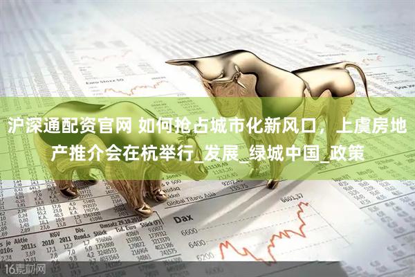 滬深通配資官網(wǎng) 如何搶占城市化新風(fēng)口，上虞房地產(chǎn)推介會在杭舉行_發(fā)展_綠城中國_政策