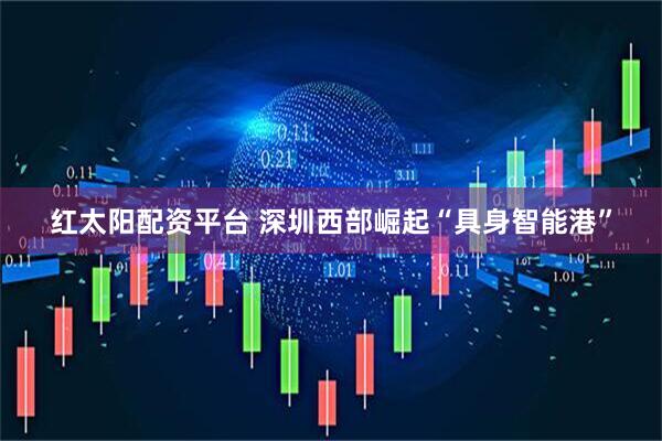 紅太陽配資平臺 深圳西部崛起“具身智能港”