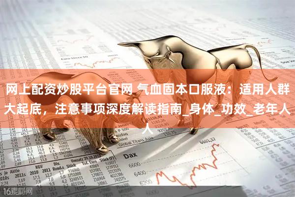 網(wǎng)上配資炒股平臺(tái)官網(wǎng) 氣血固本口服液：適用人群大起底，注意事項(xiàng)深度解讀指南_身體_功效_老年人