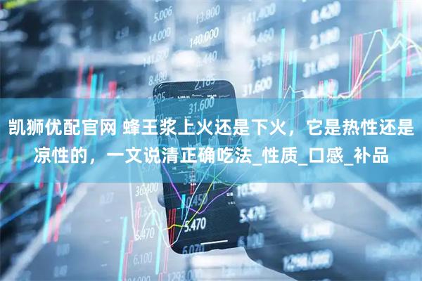 凱獅優(yōu)配官網(wǎng) 蜂王漿上火還是下火，它是熱性還是涼性的，一文說清正確吃法_性質(zhì)_口感_補(bǔ)品