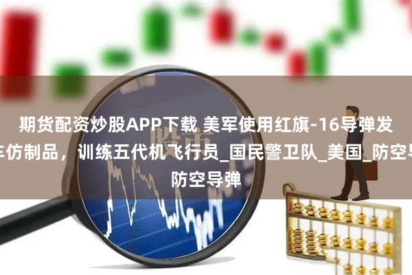 期貨配資炒股APP下載 美軍使用紅旗-16導(dǎo)彈發(fā)射車(chē)仿制品，訓(xùn)練五代機(jī)飛行員_國(guó)民警衛(wèi)隊(duì)_美國(guó)_防空導(dǎo)彈