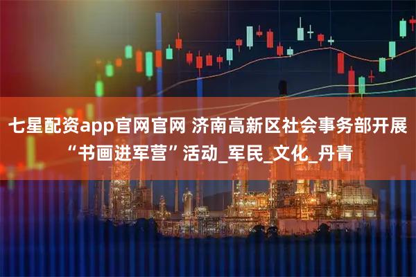 七星配資app官網(wǎng)官網(wǎng) 濟南高新區(qū)社會事務(wù)部開展“書畫進軍營”活動_軍民_文化_丹青