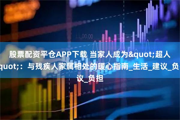 股票配資平倉APP下載 當家人成為"超人"：與殘疾人家屬相處的暖心指南_生活_建議_負擔(dān)