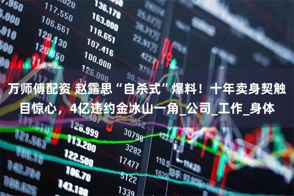 萬師傅配資 趙露思“自殺式”爆料！十年賣身契觸目驚心，4億違約金冰山一角_公司_工作_身體