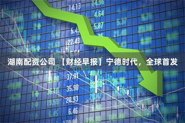 湖南配資公司 【財經(jīng)早報】寧德時代，全球首發(fā)