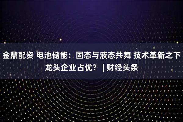 金鼎配資 電池儲能：固態(tài)與液態(tài)共舞 技術(shù)革新之下龍頭企業(yè)占優(yōu)？ | 財經(jīng)頭條
