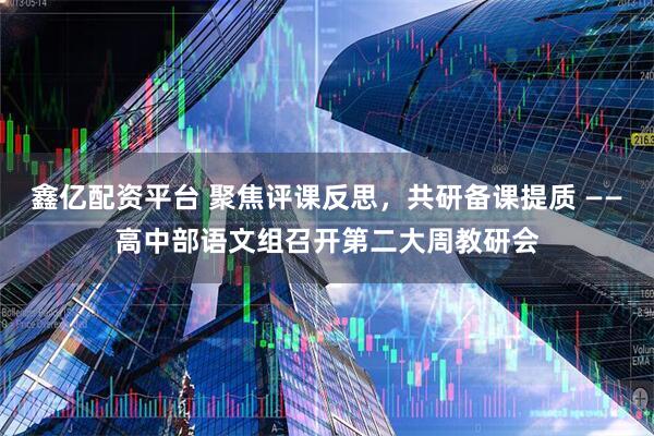 鑫億配資平臺(tái) 聚焦評(píng)課反思，共研備課提質(zhì) ——高中部語文組召開第二大周教研會(huì)
