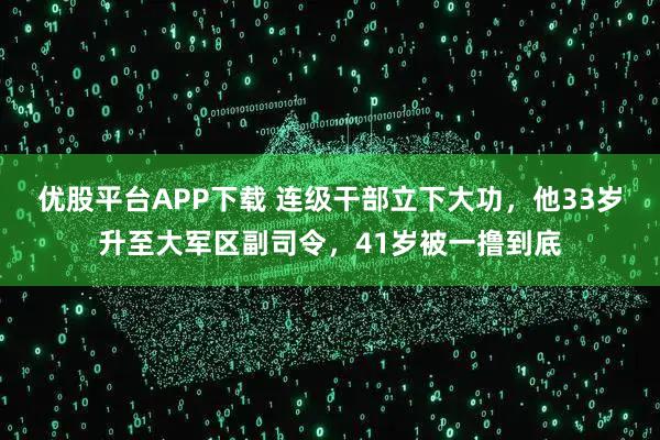 優(yōu)股平臺APP下載 連級干部立下大功，他33歲升至大軍區(qū)副司令，41歲被一擼到底