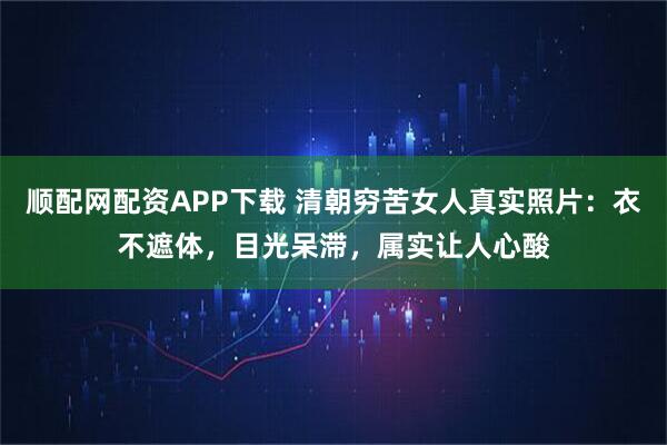 順配網(wǎng)配資APP下載 清朝窮苦女人真實照片：衣不遮體，目光呆滯，屬實讓人心酸