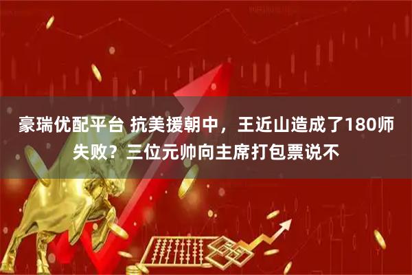 豪瑞優(yōu)配平臺(tái) 抗美援朝中，王近山造成了180師失??？三位元帥向主席打包票說不