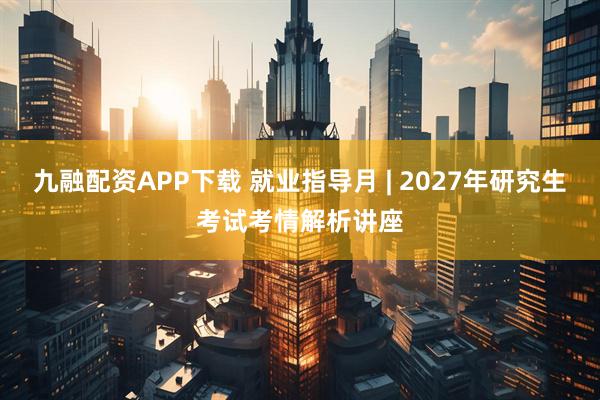 九融配資APP下載 就業(yè)指導(dǎo)月 | 2027年研究生考試考情解析講座