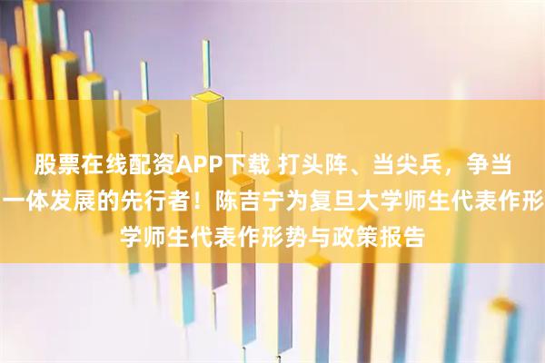 股票在線(xiàn)配資APP下載 打頭陣、當(dāng)尖兵，爭(zhēng)當(dāng)教育科技人才一體發(fā)展的先行者！陳吉寧為復(fù)旦大學(xué)師生代表作形勢(shì)與政策報(bào)告