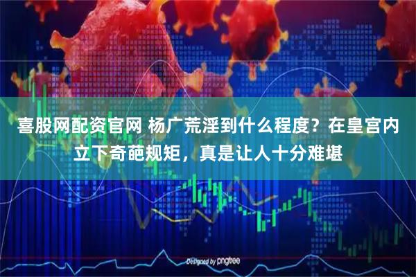 喜股網(wǎng)配資官網(wǎng) 楊廣荒淫到什么程度？在皇宮內(nèi)立下奇葩規(guī)矩，真是讓人十分難堪