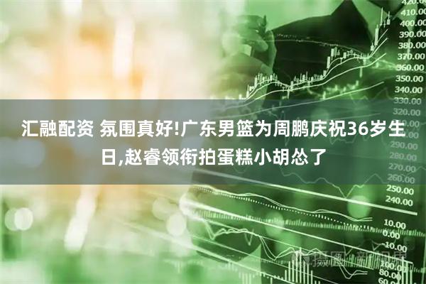 匯融配資 氛圍真好!廣東男籃為周鵬慶祝36歲生日,趙睿領(lǐng)銜拍蛋糕小胡慫了