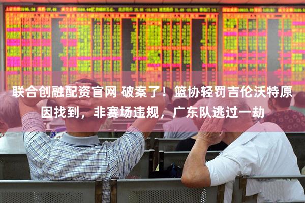 聯(lián)合創(chuàng)融配資官網(wǎng) 破案了！籃協(xié)輕罰吉倫沃特原因找到，非賽場(chǎng)違規(guī)，廣東隊(duì)逃過一劫