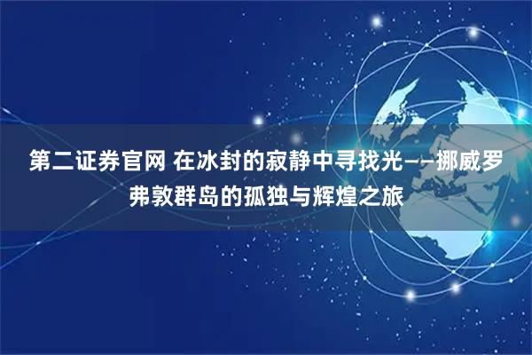 第二證券官網(wǎng) 在冰封的寂靜中尋找光——挪威羅弗敦群島的孤獨(dú)與輝煌之旅