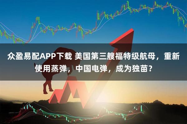 眾盈易配APP下載 美國第三艘福特級航母，重新使用蒸彈，中國電彈，成為獨苗？