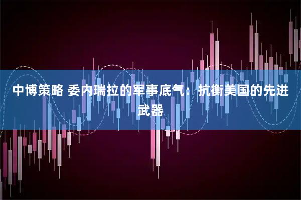 中博策略 委內(nèi)瑞拉的軍事底氣：抗衡美國(guó)的先進(jìn)武器