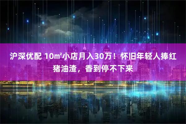 滬深優(yōu)配 10㎡小店月入30萬(wàn)！懷舊年輕人捧紅豬油渣，香到停不下來(lái)