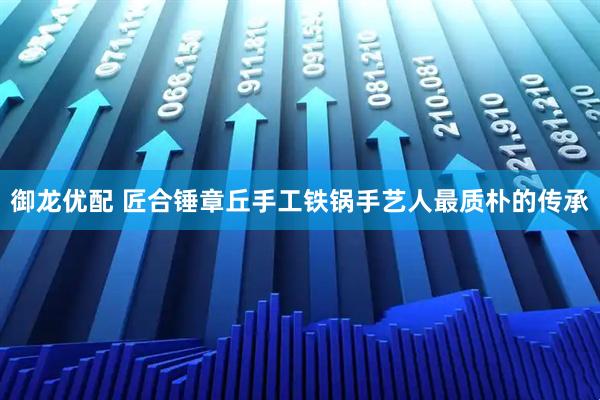 御龍優(yōu)配 匠合錘章丘手工鐵鍋手藝人最質樸的傳承