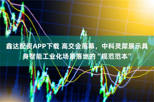 鑫達配資APP下載 高交會落幕，中科靈犀展示具身智能工業(yè)化場景落地的“規(guī)范范本”