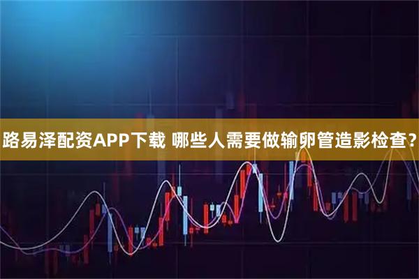 路易澤配資APP下載 哪些人需要做輸卵管造影檢查？