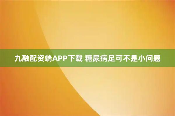 九融配資端APP下載 糖尿病足可不是小問(wèn)題
