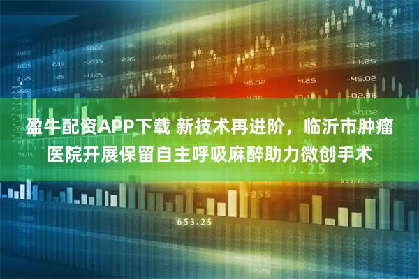 盈牛配資APP下載 新技術(shù)再進(jìn)階，臨沂市腫瘤醫(yī)院開展保留自主呼吸麻醉助力微創(chuàng)手術(shù)