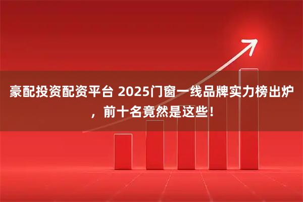 豪配投資配資平臺 2025門窗一線品牌實力榜出爐，前十名竟然是這些！