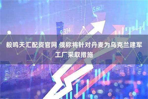 毅鳴天匯配資官網(wǎng) 俄稱將針對(duì)丹麥為烏克蘭建軍工廠采取措施