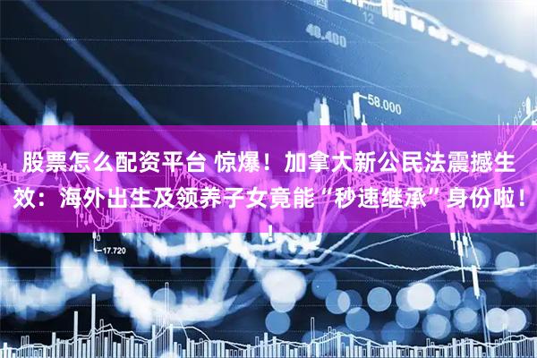 股票怎么配資平臺 驚爆！加拿大新公民法震撼生效：海外出生及領(lǐng)養(yǎng)子女竟能“秒速繼承”身份啦！