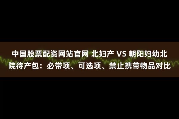 中國(guó)股票配資網(wǎng)站官網(wǎng) 北婦產(chǎn) VS 朝陽婦幼北院待產(chǎn)包：必帶項(xiàng)、可選項(xiàng)、禁止攜帶物品對(duì)比