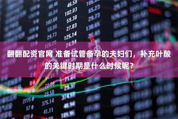 翻翻配資官網(wǎng) 準(zhǔn)備試管備孕的夫婦們，補(bǔ)充葉酸的關(guān)鍵時(shí)期是什么時(shí)候呢？