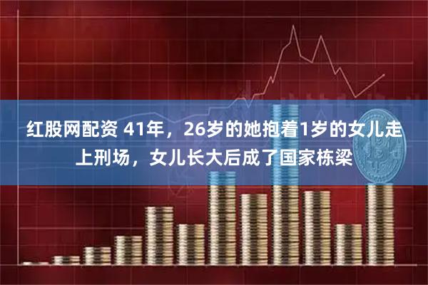 紅股網(wǎng)配資 41年，26歲的她抱著1歲的女兒走上刑場(chǎng)，女兒長大后成了國家棟梁