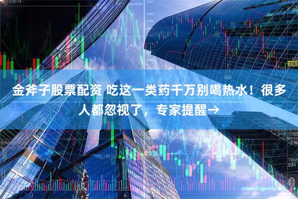 金斧子股票配資 吃這一類藥千萬別喝熱水！很多人都忽視了，專家提醒→