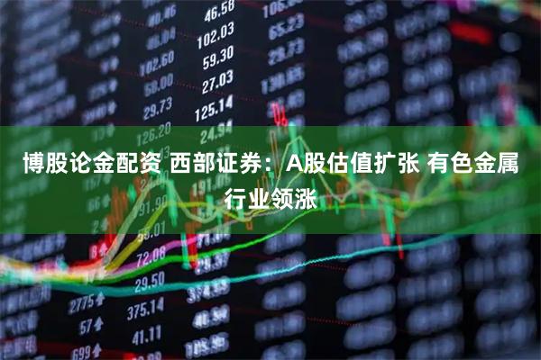 博股論金配資 西部證券：A股估值擴(kuò)張 有色金屬行業(yè)領(lǐng)漲
