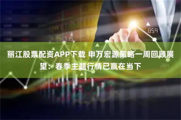 麗江股票配資APP下載 申萬(wàn)宏源策略一周回顧展望：春季主題行情已贏在當(dāng)下