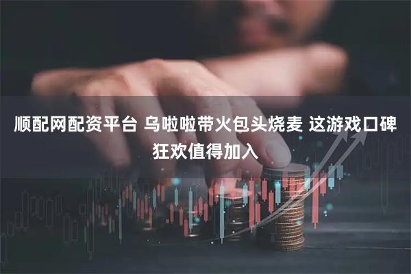 順配網(wǎng)配資平臺(tái) 烏啦啦帶火包頭燒麥 這游戲口碑狂歡值得加入