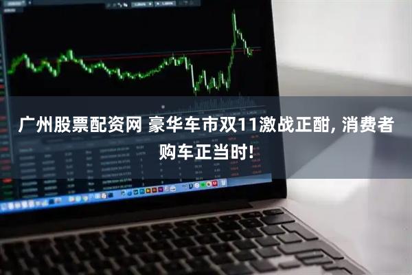 廣州股票配資網(wǎng) 豪華車市雙11激戰(zhàn)正酣, 消費(fèi)者購車正當(dāng)時(shí)!
