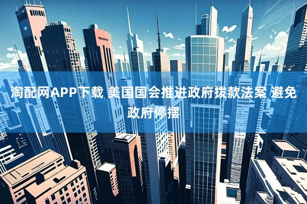 淘配網APP下載 美國國會推進政府撥款法案 避免政府停擺