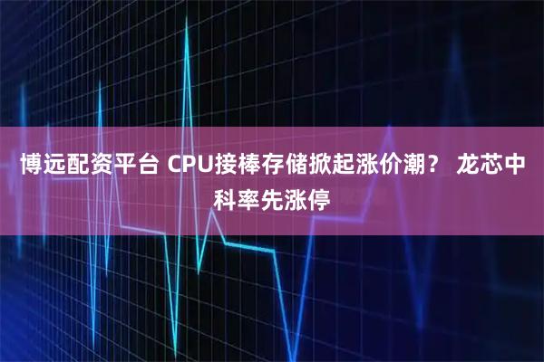 博遠(yuǎn)配資平臺(tái) CPU接棒存儲(chǔ)掀起漲價(jià)潮？ 龍芯中科率先漲停