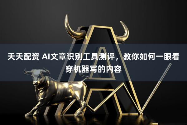 天天配資 AI文章識別工具測評，教你如何一眼看穿機器寫的內容