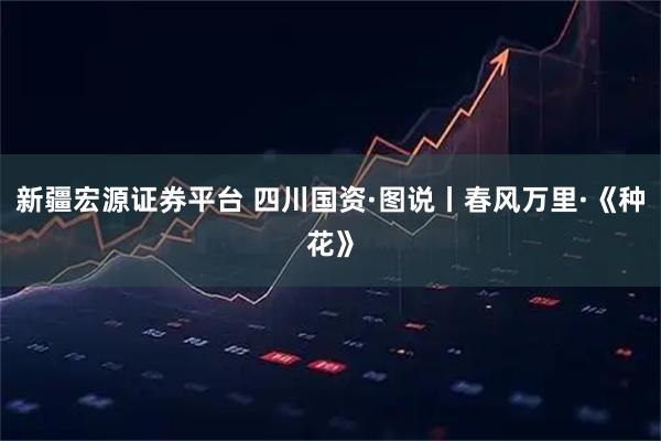 新疆宏源證券平臺 四川國資·圖說丨春風(fēng)萬里·《種花》